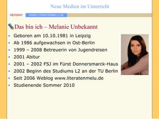 Das bin ich – Melanie Unbekannt Geboren am 10.10.1981 in Leipzig Ab 1986 aufgewachsen in Ost-Berlin 1999 – 2008 Betreuerin von Jugendreisen 2001 Abitur 2001 – 2002 FSJ im Fürst Donnersmarck-Haus 2002 Beginn des Studiums L2 an der TU Berlin Seit 2006 Weblog www.literatenmelu.de Studienende Sommer 2010 