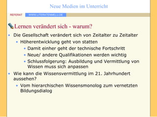 Lernen verändert sich - warum? Die Gesellschaft verändert sich von Zeitalter zu Zeitalter Höherentwicklung geht von statten Damit einher geht der technische Fortschritt Neue/ andere Qualifikationen werden wichtig Schlussfolgerung: Ausbildung und Vermittlung von Wissen muss sich anpassen Wie kann die Wissensvermittlung im 21. Jahrhundert aussehen? Vom hierarchischen Wissensmonolog zum vernetzten Bildungsdialog 