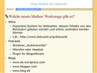 Welche neuen Medien/ Werkzeuge gibt es? Wikis Hypertext-System für Webseiten, dessen Inhalte von den Benutzern gelesen werden und online verändert werden können z.B.: http://www.dokuwiki.org/dokuwiki Podcasts Windows „Audiorecorder“ Mikrofon oder Headset Plugin für Blogsoftware Blogs www.de.wordpress.com www.blogger.com www.blog.de 