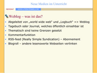 Weblog – was ist das? Abgeleitet von „world wide web“ und „Logbuch“ => Weblog Tagebuch oder Journal, welches öffentlich einsehbar ist Thematisch sind keine Grenzen gesetzt Kommentarfunktion RSS-feed (Really Simple Syndication) – Abonnement Blogroll – andere lesenswerte Webseiten verlinken 