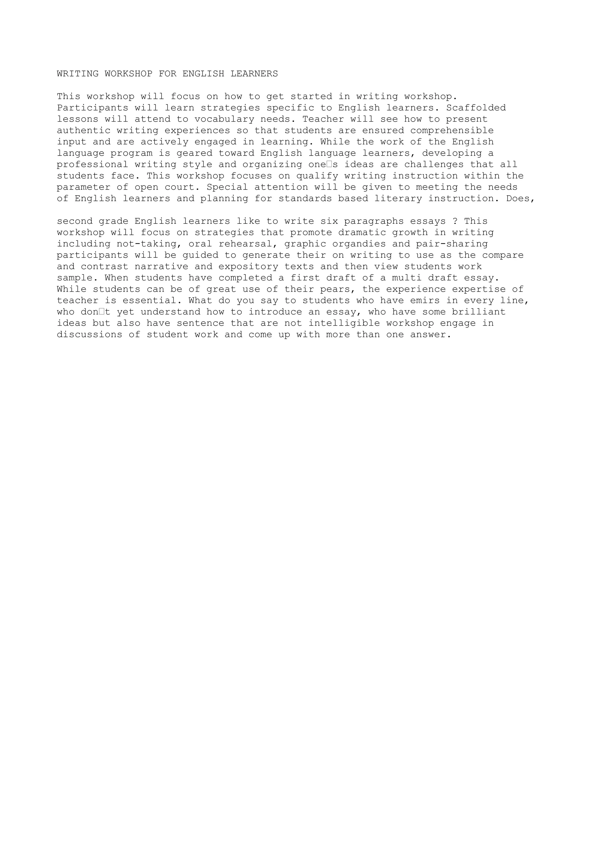 WRITING WORKSHOP FOR ENGLISH LEARNERS 
This workshop will focus on how to get started in writing workshop. 
Participants will learn strategies specific to English learners. Scaffolded 
lessons will attend to vocabulary needs. Teacher will see how to present 
authentic writing experiences so that students are ensured comprehensible 
input and are actively engaged in learning. While the work of the English 
language program is geared toward English language learners, developing a 
professional writing style and organizing one’s ideas are challenges that all 
students face. This workshop focuses on qualify writing instruction within the 
parameter of open court. Special attention will be given to meeting the needs 
of English learners and planning for standards based literary instruction. Does, 
second grade English learners like to write six paragraphs essays ? This 
workshop will focus on strategies that promote dramatic growth in writing 
including not-taking, oral rehearsal, graphic organdies and pair-sharing 
participants will be guided to generate their on writing to use as the compare 
and contrast narrative and expository texts and then view students work 
sample. When students have completed a first draft of a multi draft essay. 
While students can be of great use of their pears, the experience expertise of 
teacher is essential. What do you say to students who have emirs in every line, 
who don’t yet understand how to introduce an essay, who have some brilliant 
ideas but also have sentence that are not intelligible workshop engage in 
discussions of student work and come up with more than one answer. 
 
