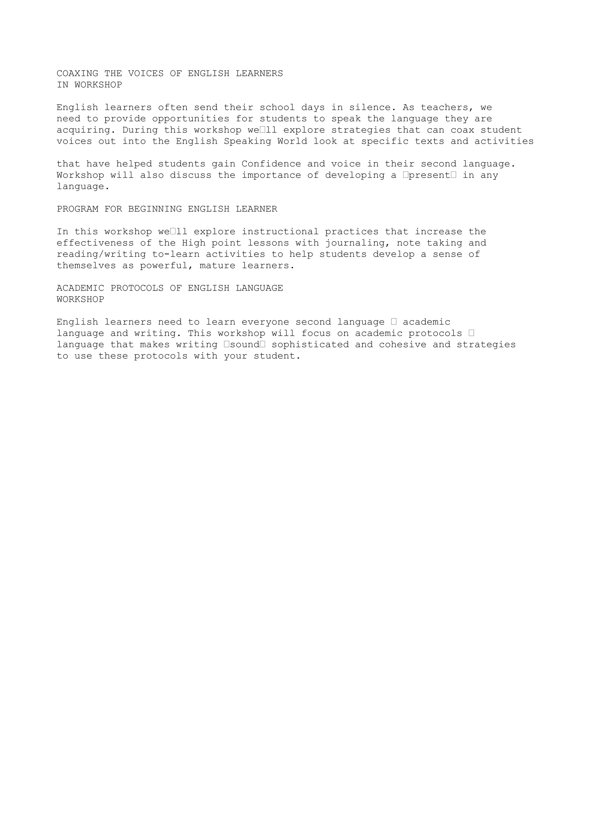 COAXING THE VOICES OF ENGLISH LEARNERS 
IN WORKSHOP 
English learners often send their school days in silence. As teachers, we 
need to provide opportunities for students to speak the language they are 
acquiring. During this workshop we’ll explore strategies that can coax student 
voices out into the English Speaking World look at specific texts and activities 
that have helped students gain Confidence and voice in their second language. 
Workshop will also discuss the importance of developing a ’present’ in any 
language. 
PROGRAM FOR BEGINNING ENGLISH LEARNER 
In this workshop we’ll explore instructional practices that increase the 
effectiveness of the High point lessons with journaling, note taking and 
reading/writing to-learn activities to help students develop a sense of 
themselves as powerful, mature learners. 
ACADEMIC PROTOCOLS OF ENGLISH LANGUAGE 
WORKSHOP 
English learners need to learn everyone second language ’ academic 
language and writing. This workshop will focus on academic protocols ’ 
language that makes writing ’sound’ sophisticated and cohesive and strategies 
to use these protocols with your student. 
 