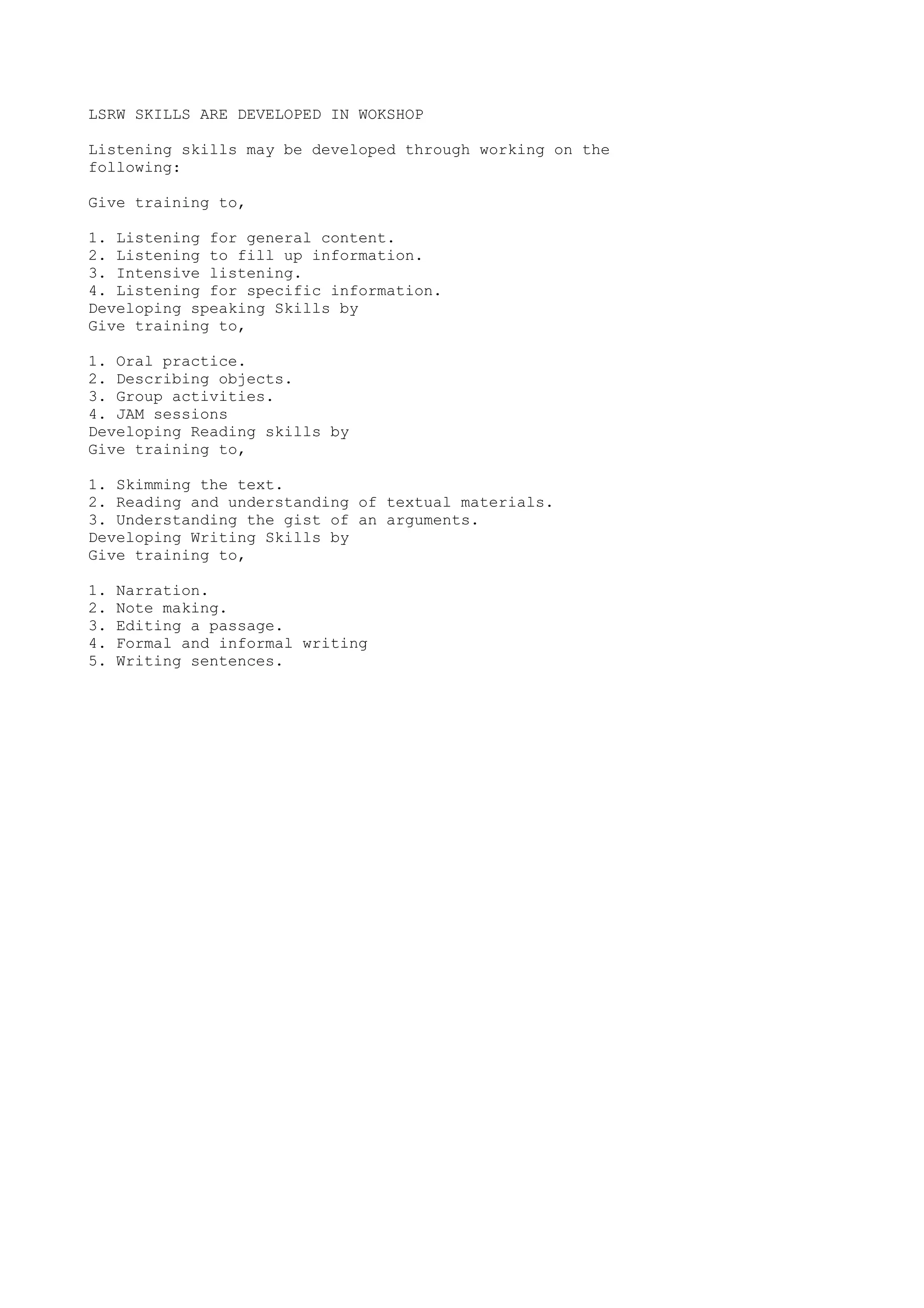 LSRW SKILLS ARE DEVELOPED IN WOKSHOP 
Listening skills may be developed through working on the 
following: 
Give training to, 
1. Listening for general content. 
2. Listening to fill up information. 
3. Intensive listening. 
4. Listening for specific information. 
Developing speaking Skills by 
Give training to, 
1. Oral practice. 
2. Describing objects. 
3. Group activities. 
4. JAM sessions 
Developing Reading skills by 
Give training to, 
1. Skimming the text. 
2. Reading and understanding of textual materials. 
3. Understanding the gist of an arguments. 
Developing Writing Skills by 
Give training to, 
1. Narration. 
2. Note making. 
3. Editing a passage. 
4. Formal and informal writing 
5. Writing sentences. 
 