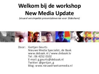 Door: Gertjan Geurts
Nieuwe Media Specialist, de Baak
www.debaak.nl / www.debaak.tv
Tel : 06 4252 0102
E-mail: g.geurts@debaak.nl
Twitter: @gertjan_g
Blog: www.nieuwerwetsemedia.nl
Welkom bij de workshop
New Media Update
(visueel versimpelde presentatieversie voor Slideshare)
 