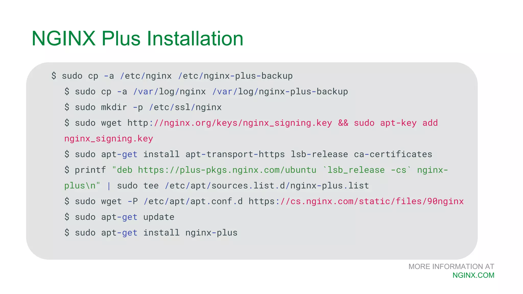 MORE INFORMATION AT NGINX.COM $ sudo cp -a /etc/nginx /etc/nginx-plus-backup $ sudo cp -a /var/log/nginx /var/log/nginx-plus-backup $ sudo mkdir -p /etc/ssl/nginx $ sudo wget http://nginx.org/keys/nginx_signing.key && sudo apt-key add nginx_signing.key $ sudo apt-get install apt-transport-https lsb-release ca-certificates $ printf "deb https://plus-pkgs.nginx.com/ubuntu `lsb_release -cs` nginx- plusn" | sudo tee /etc/apt/sources.list.d/nginx-plus.list $ sudo wget -P /etc/apt/apt.conf.d https://cs.nginx.com/static/files/90nginx $ sudo apt-get update $ sudo apt-get install nginx-plus NGINX Plus Installation 
