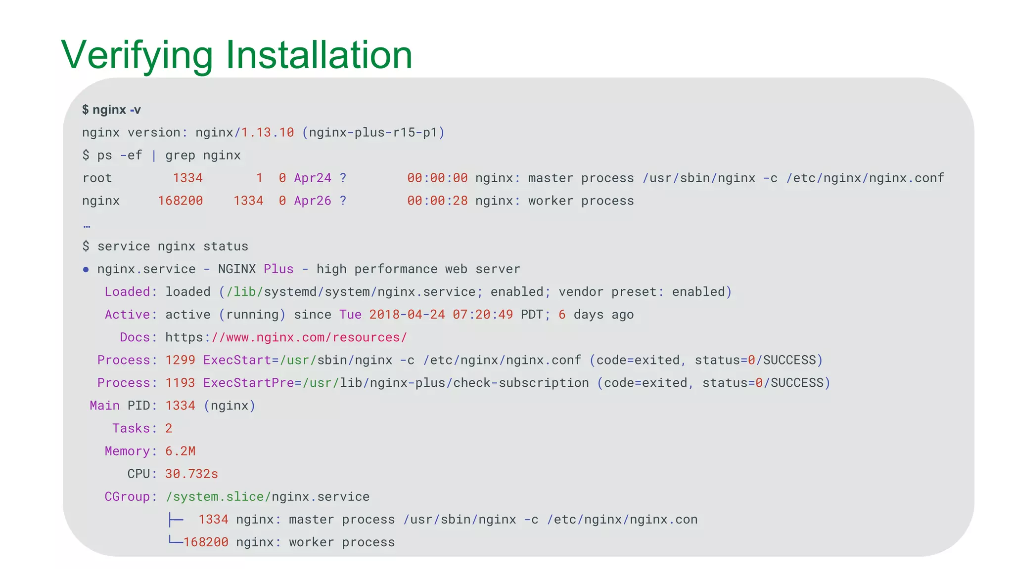 MORE INFORMATION AT NGINX.COM Verifying Installation $ nginx -v nginx version: nginx/1.13.10 (nginx-plus-r15-p1) $ ps -ef | grep nginx root 1334 1 0 Apr24 ? 00:00:00 nginx: master process /usr/sbin/nginx -c /etc/nginx/nginx.conf nginx 168200 1334 0 Apr26 ? 00:00:28 nginx: worker process … $ service nginx status ● nginx.service - NGINX Plus - high performance web server Loaded: loaded (/lib/systemd/system/nginx.service; enabled; vendor preset: enabled) Active: active (running) since Tue 2018-04-24 07:20:49 PDT; 6 days ago Docs: https://www.nginx.com/resources/ Process: 1299 ExecStart=/usr/sbin/nginx -c /etc/nginx/nginx.conf (code=exited, status=0/SUCCESS) Process: 1193 ExecStartPre=/usr/lib/nginx-plus/check-subscription (code=exited, status=0/SUCCESS) Main PID: 1334 (nginx) Tasks: 2 Memory: 6.2M CPU: 30.732s CGroup: /system.slice/nginx.service ├─ 1334 nginx: master process /usr/sbin/nginx -c /etc/nginx/nginx.con └─168200 nginx: worker process 