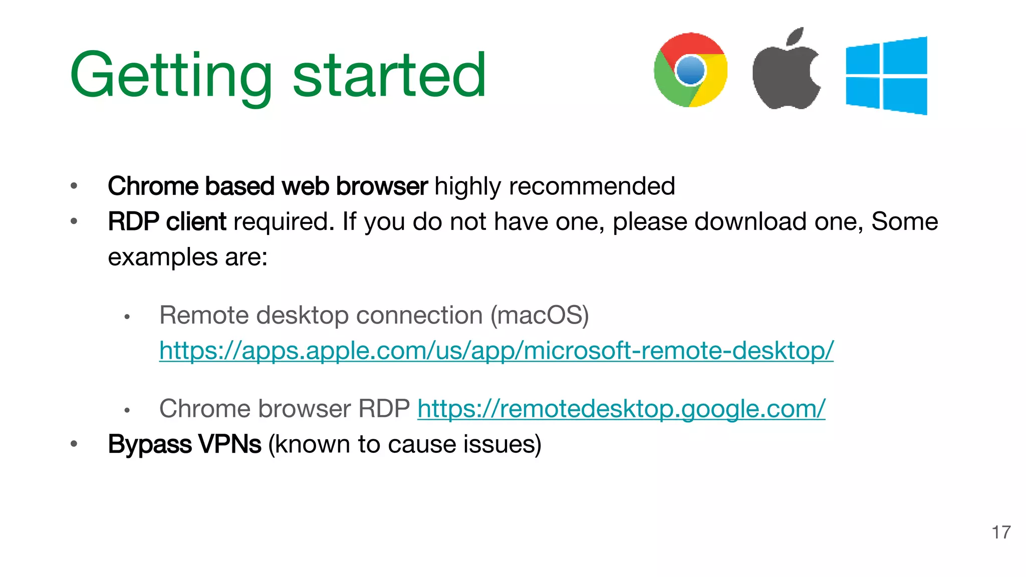 Getting started • Chrome based web browser highly recommended • RDP client required. If you do not have one, please download one, Some examples are: • Remote desktop connection (macOS) https://apps.apple.com/us/app/microsoft-remote-desktop/ • Chrome browser RDP https://remotedesktop.google.com/ • Bypass VPNs (known to cause issues) 17 