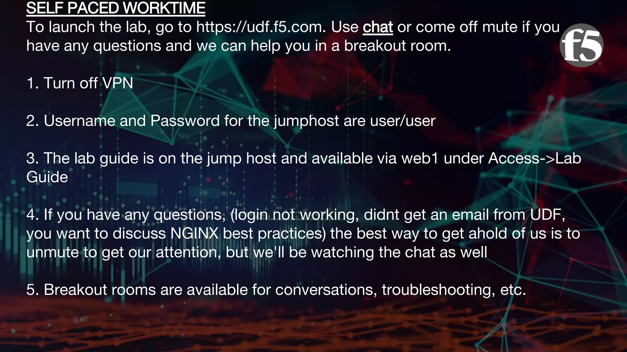 SELF PACED WORKTIME To launch the lab, go to https://udf.f5.com. Use chat or come off mute if you have any questions and we can help you in a breakout room. 1. Turn off VPN 2. Username and Password for the jumphost are user/user 3. The lab guide is on the jump host and available via web1 under Access->Lab Guide 4. If you have any questions, (login not working, didnt get an email from UDF, you want to discuss NGINX best practices) the best way to get ahold of us is to unmute to get our attention, but we'll be watching the chat as well 5. Breakout rooms are available for conversations, troubleshooting, etc. 