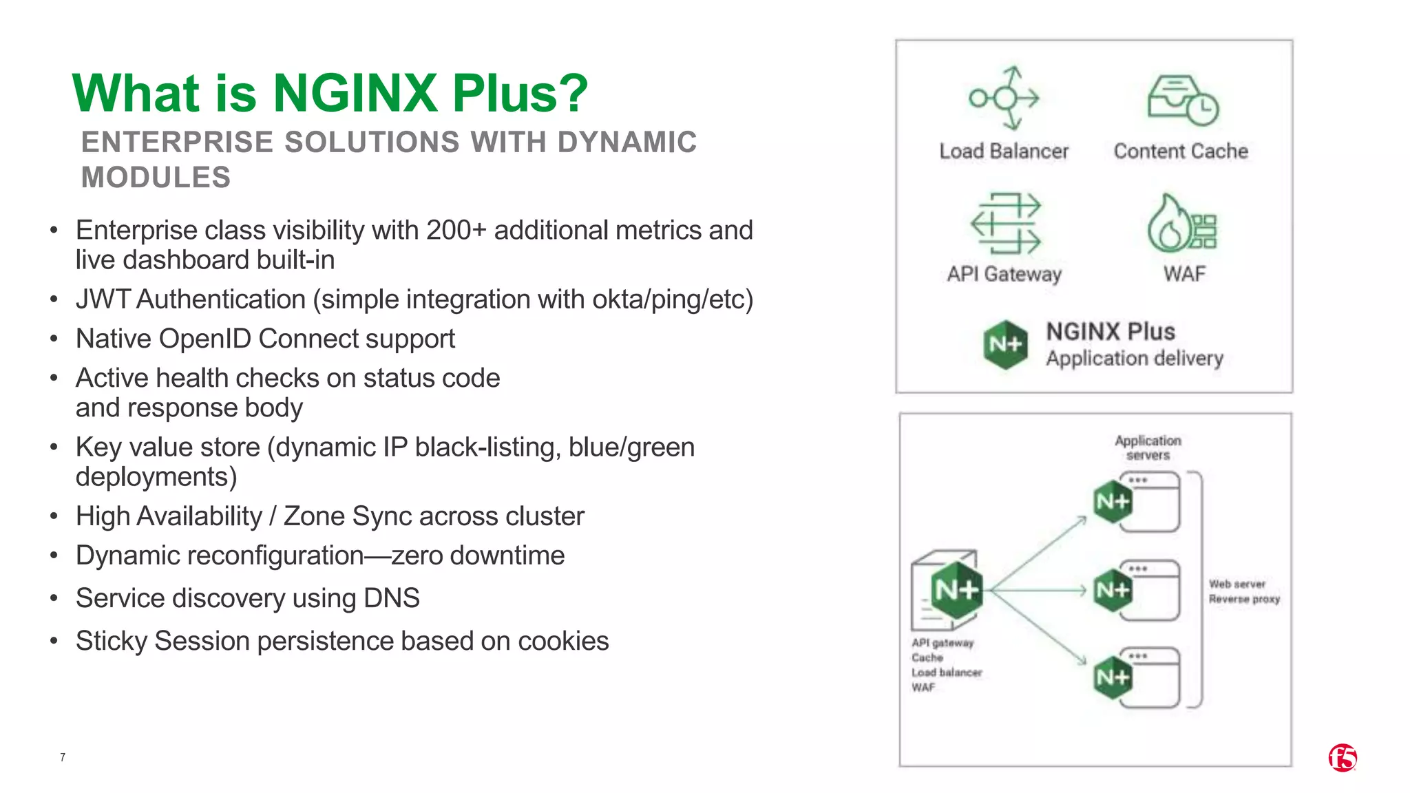 7 ENTERPRISE SOLUTIONS WITH DYNAMIC MODULES • Enterprise class visibility with 200+ additional metrics and live dashboard built-in • JWTAuthentication (simple integration with okta/ping/etc) • Native OpenID Connect support • Active health checks on status code and response body • Key value store (dynamic IP black-listing, blue/green deployments) • High Availability / Zone Sync across cluster • Dynamic reconfiguration—zero downtime • Service discovery using DNS • Sticky Session persistence based on cookies What is NGINX Plus? 