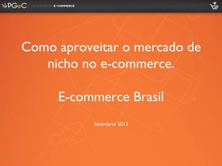 Como aproveitar o mercado de
nicho no e-commerce.
E-commerce Brasil
Setembro/ 2013
 
