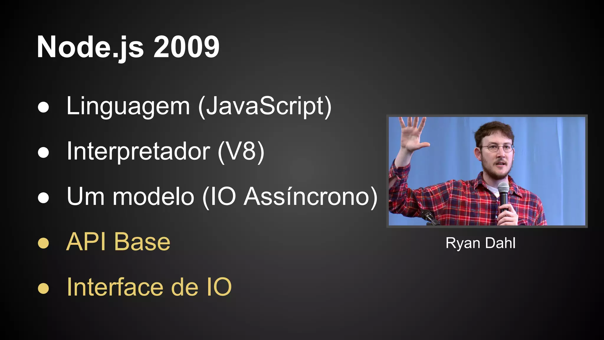 Node.js 2009
● Linguagem (JavaScript)
● Interpretador (V8)
● Um modelo (IO Assíncrono)
● API Base
● Interface de IO
Ryan Dahl
 