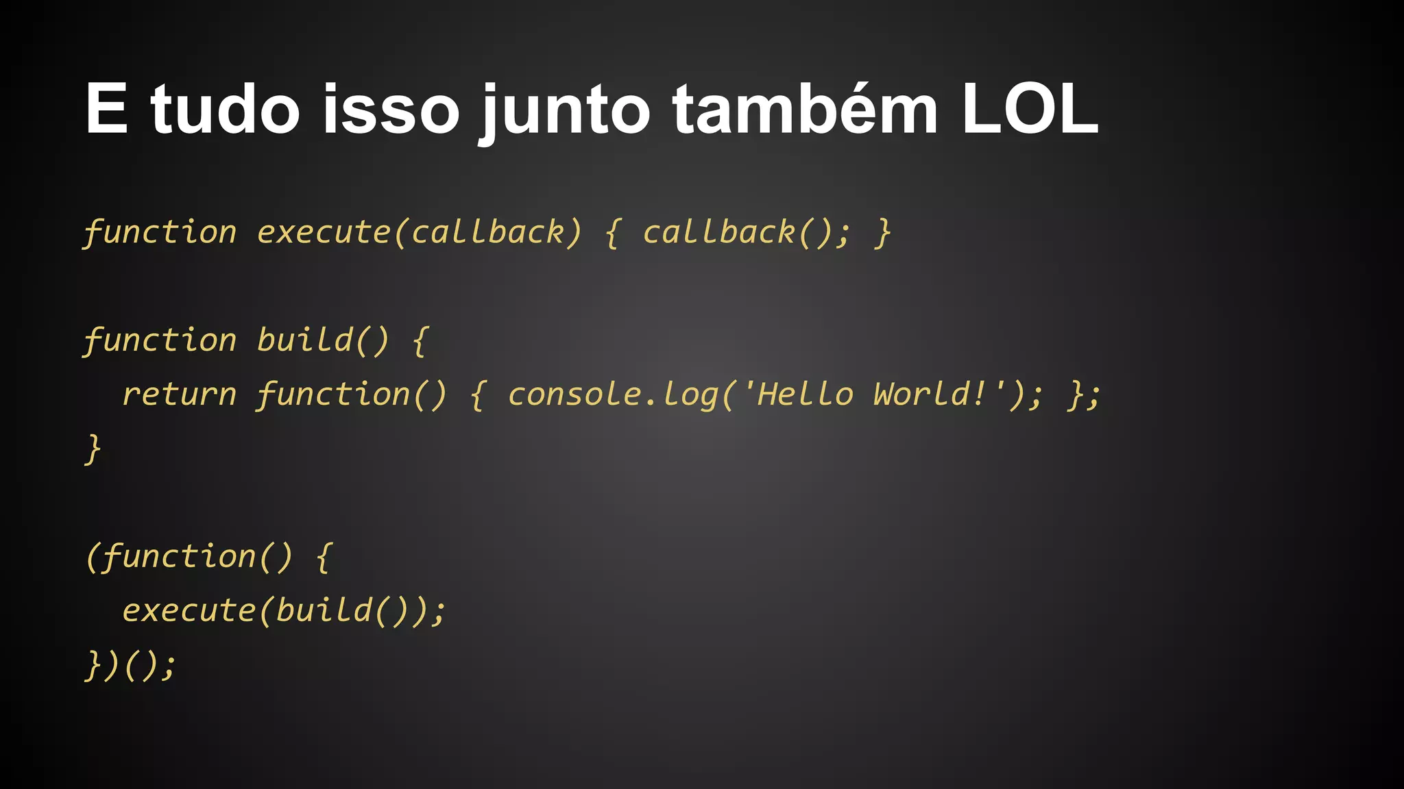 E tudo isso junto também LOL
function execute(callback) { callback(); }
function build() {
return function() { console.log('Hello World!'); };
}
(function() {
execute(build());
})();
 