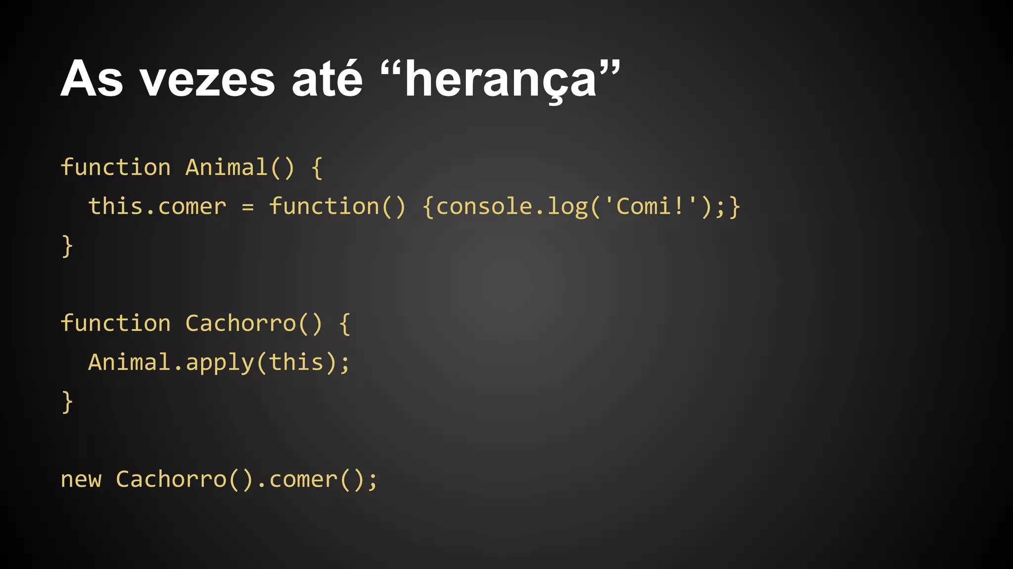 As vezes até “herança”
function Animal() {
this.comer = function() {console.log('Comi!');}
}
function Cachorro() {
Animal.apply(this);
}
new Cachorro().comer();
 