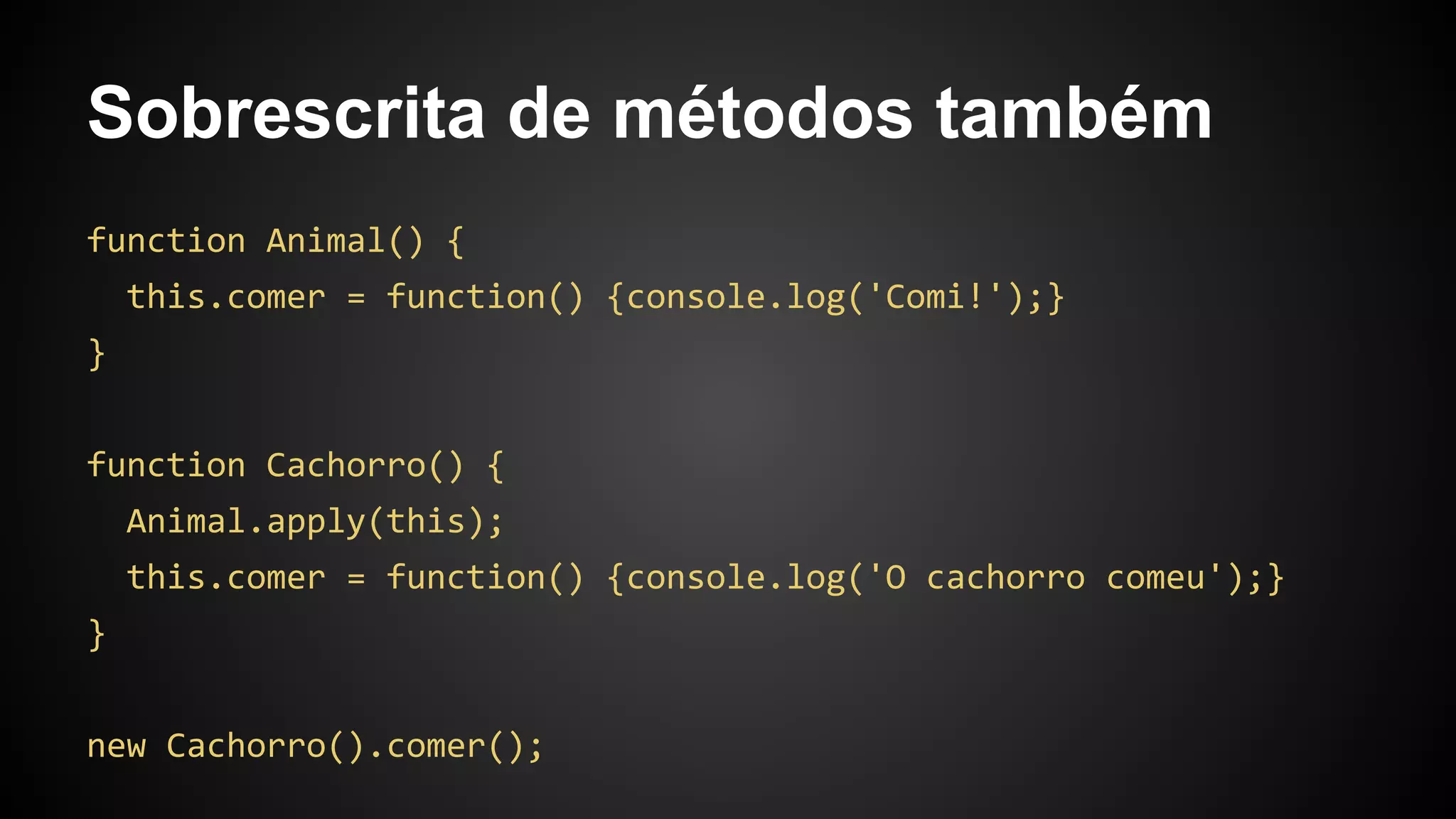 Sobrescrita de métodos também
function Animal() {
this.comer = function() {console.log('Comi!');}
}
function Cachorro() {
Animal.apply(this);
this.comer = function() {console.log('O cachorro comeu');}
}
new Cachorro().comer();
 