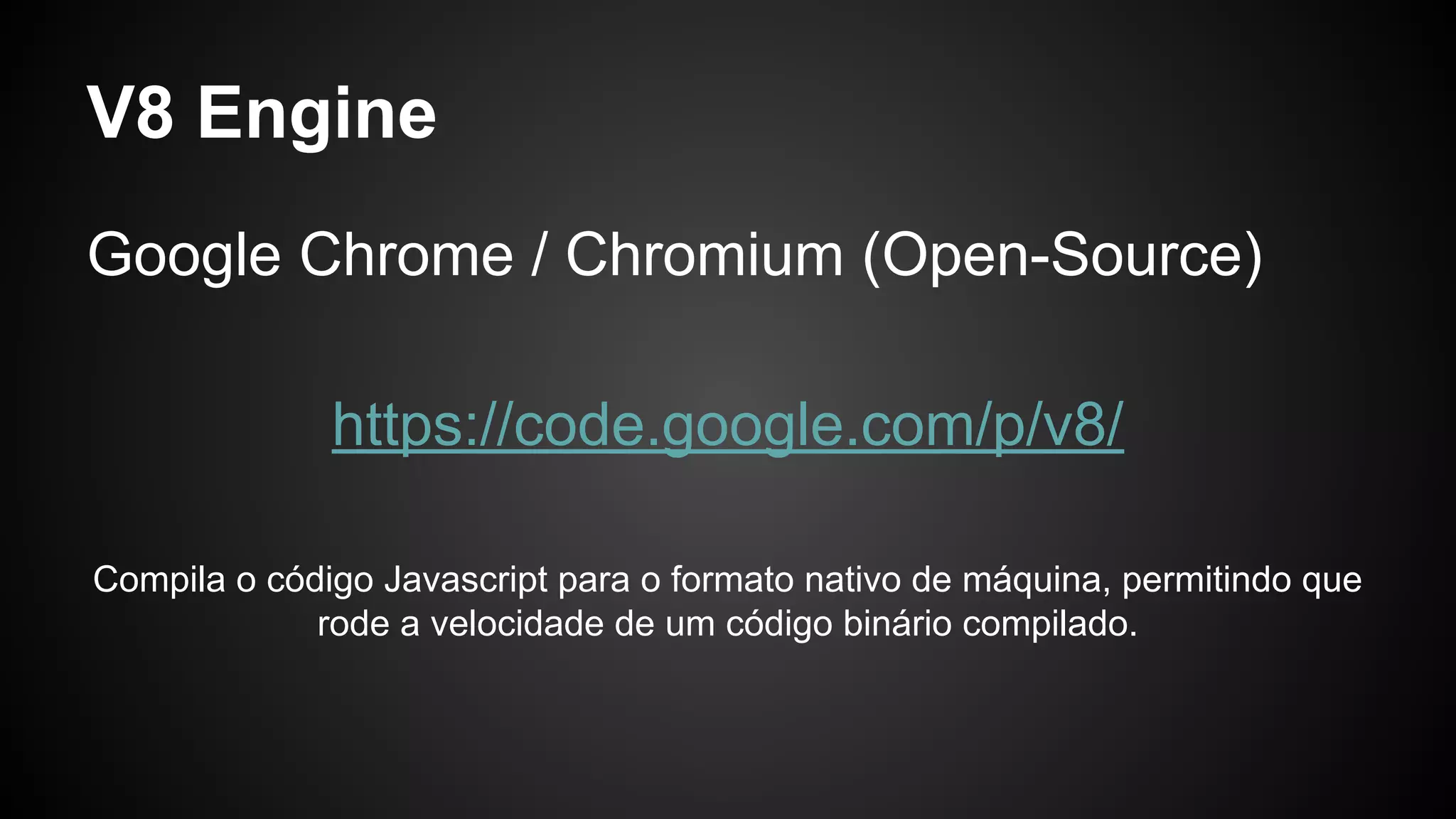 V8 Engine
Google Chrome / Chromium (Open-Source)
https://code.google.com/p/v8/
Compila o código Javascript para o formato nativo de máquina, permitindo que
rode a velocidade de um código binário compilado.
 