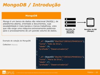 © 2016 Inopus ou Inopus Soluções são referencias a empresa Michel Zarzour Filho 41217787828.
MongoDB / Introdução
Público – 18
MongoDB
Mongo é um banco de dados não relacional (NoSQL), de
plataforma aberta, orientado a documentos, cuja
escalabilidade é mais barata e menos trabalhosa, visto
que não exige uma máquina extremamente poderosa
para o processamento de um grande volume de dados.
Servidor de
aplicação
(NodeJS)
Servidor de BD
(Mongo)
Exemplo de coleção do MongoDB
Collection Pessoa
 