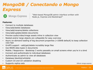 © 2016 Inopus ou Inopus Soluções são referencias a empresa Michel Zarzour Filho 41217787828.
MongoDB / Conectando o Mongo
Express
Público – 20
“Web-based MongoDB admin interface written with
Node.js, Express and Bootstrap3”
Features:
• Connect to multiple databases
• View/add/delete databases
• View/add/rename/delete collections
• View/add/update/delete documents
• Preview audio/video/image assets inline in collection view
• Nested and/or large objects are collapsible for easy overview
• Async on-demand loading of big document properties (>100KB default) to keep collection
view fast
• GridFS support - add/get/delete incredibly large files
• Use BSON data types in documents
• Mobile / Responsive - Bootstrap 3 works passably on small screens when you're in a bind
• Connect and authenticate to individual databases
• Authenticate as admin to view all databases
• Database blacklist/whitelist
• Custom CA and CA validation disabling
• Supports replica sets Github mongo-express
 