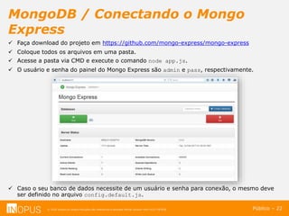 © 2016 Inopus ou Inopus Soluções são referencias a empresa Michel Zarzour Filho 41217787828.
MongoDB / Conectando o Mongo
Express
Público – 22
 Faça download do projeto em https://github.com/mongo-express/mongo-express
 Coloque todos os arquivos em uma pasta.
 Acesse a pasta via CMD e execute o comando node app.js.
 O usuário e senha do painel do Mongo Express são admin e pass, respectivamente.
 Caso o seu banco de dados necessite de um usuário e senha para conexão, o mesmo deve
ser definido no arquivo config.default.js.
 