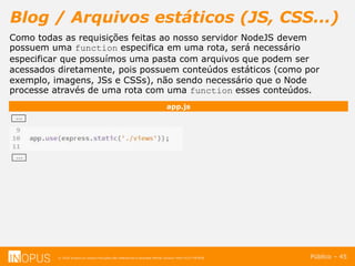 © 2016 Inopus ou Inopus Soluções são referencias a empresa Michel Zarzour Filho 41217787828.
Blog / Arquivos estáticos (JS, CSS...)
Público – 45
app.js
...
...
Como todas as requisições feitas ao nosso servidor NodeJS devem
possuem uma function especifica em uma rota, será necessário
especificar que possuímos uma pasta com arquivos que podem ser
acessados diretamente, pois possuem conteúdos estáticos (como por
exemplo, imagens, JSs e CSSs), não sendo necessário que o Node
processe através de uma rota com uma function esses conteúdos.
 
