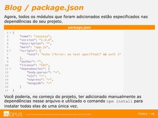 © 2016 Inopus ou Inopus Soluções são referencias a empresa Michel Zarzour Filho 41217787828.
Blog / package.json
Público – 48
package.json
Agora, todos os módulos que foram adicionados estão especificados nas
dependências do seu projeto.
Você poderia, no começo do projeto, ter adicionado manualmente as
dependências nesse arquivo e utilizado o comando npm install para
instalar todas elas de uma única vez.
 