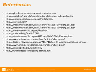 © 2016 Inopus ou Inopus Soluções são referencias a empresa Michel Zarzour Filho 41217787828.
Referências
Público – 52
• https://github.com/mongo-express/mongo-express
• https://scotch.io/tutorials/use-ejs-to-template-your-node-application
• https://docs.mongodb.com/manual/installation/
• http://expressjs.com/
• https://msdn.microsoft.com/en-us/library/ms526971(v=exchg.10).aspx
• https://msdn.microsoft.com/en-us/library/ms527355(v=exchg.10).aspx
• https://developer.mozilla.org/en/docs/AJAX
• https://tools.ietf.org/html/rfc7540
• https://developer.mozilla.org/en-US/docs/Web/HTML/Element/form
• https://www.shimmercat.com/en/blog/articles/whats-push/
• http://stackoverflow.com/questions/2404742/how-to-install-mongodb-on-windows
• https://www.shimmercat.com/en/blog/articles/whats-push/
• https://en.wikipedia.org/wiki/HTTP/2
• http://materializecss.com/getting-started.html
 