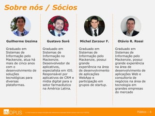 © 2016 Inopus ou Inopus Soluções são referencias a empresa Michel Zarzour Filho 41217787828.
Sobre nós / Sócios
Público – 6
Otávio R. Rossi
Graduado em
Sistemas de
Informação pelo
Mackenzie, possui
grande experiência
na área de
desenvolvimento de
aplicações Web e
consultoria de
negócios na área de
tecnologia em
grandes empresas
do mercado
Michel Zarzour F.
Graduado em
Sistemas de
Informação pelo
Mackenzie, possui
grande
experiência na área
de desenvolvimento
de aplicações
WebApp e
participação em
grupos de startup.
Gustavo Soré
Graduado em
Sistemas de
Informação no
Mackenzie.
Desenvolvedor de
aplicativos,
especialista em iOS.
Responsável por
aplicativos de CRM e
mídia digital para o
setor farmacêutico
na América Latina.
Guilherme Uezima
Graduado em
Sistemas de
Informação pelo
Mackenzie, atua há
mais de cinco anos
com o
desenvolvimento de
soluções
tecnológicas para
diversas
plataformas.
 