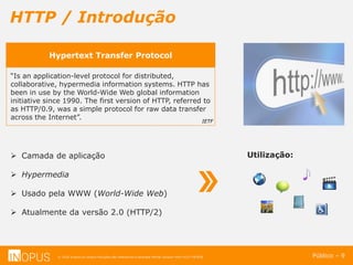 © 2016 Inopus ou Inopus Soluções são referencias a empresa Michel Zarzour Filho 41217787828.
HTTP / Introdução
Público – 9
Hypertext Transfer Protocol
“Is an application-level protocol for distributed,
collaborative, hypermedia information systems. HTTP has
been in use by the World-Wide Web global information
initiative since 1990. The first version of HTTP, referred to
as HTTP/0.9, was a simple protocol for raw data transfer
across the Internet”. IETF
 Camada de aplicação
 Hypermedia
 Usado pela WWW (World-Wide Web)
 Atualmente da versão 2.0 (HTTP/2)
Utilização:
 