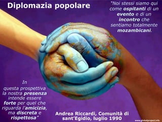 “Noi stessi siamo qui
  Diplomazia popolare                      come ospitanti di un
                                             evento e di un
                                              incontro che
                                           sentiamo totalmente
                                              mozambicani.




          In
 questa prospettiva
la nostra presenza
   intende essere
 forte per quel che
riguarda l'amicizia,
   ma discreta e       Andrea Riccardi, Comunità di
     rispettosa”         sant’Egidio, luglio 1990     www.globalproject.info
 