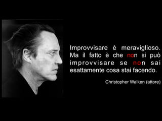 Improvvisare è meraviglioso.
Ma il fatto è che non si può
improvvisare se non sai
esattamente cosa stai facendo.
           Christopher Walken (attore)
 
