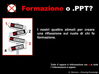 Formazione o .PPT?

1
         I nostri quattro stimoli per creare
     2   una riflessione sul ruolo di chi fa
         formazione.
     3
4


                 Tutto il sapere è informazione ma non tutta
                 l informazione è sapere

                                 G. Siemens – Knowing Knowledge
 