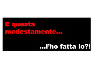 E questa
modestamente…

       …l’ho fatta io?!
 