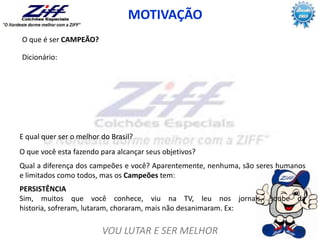 VOU LUTAR E SER MELHOR
MOTIVAÇÃO
Dicionário:
PERSISTÊNCIA
Sim, muitos que você conhece, viu na TV, leu nos jornais, soube da
historia, sofreram, lutaram, choraram, mais não desanimaram. Ex:
E qual quer ser o melhor do Brasil?
O que você esta fazendo para alcançar seus objetivos?
Qual a diferença dos campeões e você? Aparentemente, nenhuma, são seres humanos
e limitados como todos, mas os Campeões tem:
O que é ser CAMPEÃO?
 