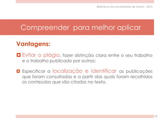 Compreender para melhor aplicar
10
Biblioteca da Universidade de Aveiro - 2015
Vantagens:
 Evitar o plágio, fazer distinção clara entre o seu trabalho
e o trabalho publicado por outros;
 Especificar a localização e identificar as publicações
que foram consultadas e a partir das quais foram recolhidos
os conteúdos que são citados no texto.
 