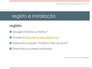 não stresses, usa o Mendeley!
registo e instalação
14
Biblioteca da Universidade de Aveiro - 2015
registo:
 Google Chrome ou FireFox *
 Aceda a http://www.mendeley.com
 Selecione a opção “Create a free account”
 Preencha os campos indicados
* browsers compatíveis com o Mendeley
 