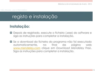 não stresses, usa o Mendeley!
registo e instalação
15
Biblioteca da Universidade de Aveiro - 2015
Instalação:
 Depois de registado, execute o ficheiro (.exe) do software e
siga as instruções para completar a instalação.
 Se o download do ficheiro do programa não foi executado
automaticamente, no final da página web
www.mendeley.com clique em Download Mendeley Free.
Siga as instruções para completar a instalação.
 