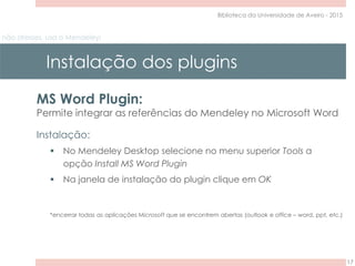 não stresses, usa o Mendeley!
Instalação dos plugins
17
Biblioteca da Universidade de Aveiro - 2015
MS Word Plugin:
Permite integrar as referências do Mendeley no Microsoft Word
Instalação:
 No Mendeley Desktop selecione no menu superior Tools a
opção Install MS Word Plugin
 Na janela de instalação do plugin clique em OK
*encerrar todas as aplicações Microsoft que se encontrem abertas (outlook e office – word, ppt, etc.)
 