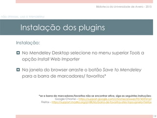 não stresses, usa o Mendeley!
Instalação dos plugins
19
Biblioteca da Universidade de Aveiro - 2015
Instalação:
 No Mendeley Desktop selecione no menu superior Tools a
opção Install Web Importer
 Na janela do browser arraste o botão Save to Mendeley
para a barra de marcadores/ favoritos*
*se a barra de marcadores/favoritos não se encontrar ativa, siga as seguintes instruções:
Google Chrome – https://support.google.com/chrome/answer/95745?hl=pt
Firefox - https://support.mozilla.org/pt-BR/kb/barra-de-favoritos-sites-topo-janela-Firefox
 