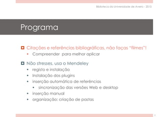 Programa
 Citações e referências bibliográficas, não faças “filmes”!
 Compreender para melhor aplicar
 Não stresses, usa o Mendeley
 registo e instalação
 Instalação dos plugins
 inserção automática de referências
 sincronização das versões Web e desktop
 inserção manual
 organização: criação de pastas
Biblioteca da Universidade de Aveiro - 2015
2
 