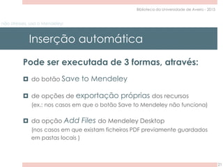 não stresses, usa o Mendeley!
Inserção automática
21
Biblioteca da Universidade de Aveiro - 2015
Pode ser executada de 3 formas, através:
 do botão Save to Mendeley
 de opções de exportação próprias dos recursos
(ex.: nos casos em que o botão Save to Mendeley não funciona)
 da opção Add Files do Mendeley Desktop
(nos casos em que existam ficheiros PDF previamente guardados
em pastas locais )
 