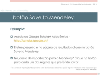 não stresses, usa o Mendeley!
botão Save to Mendeley
23
Biblioteca da Universidade de Aveiro - 2015
Exemplo:
 Aceda ao Google Scholar/ Académico -
http://scholar.google.pt/
 Efetue pesquisa e na página de resultados clique no botão
Save to Mendeley
 Na janela de importação para o Mendeley* clique no botão
para cada um dos registos que pretende salvar
* se a janela de importação não apresenta a lista de resultados selecione a opção Sign in e introduza o email e password que
utilizou no registo no Mendeley
 