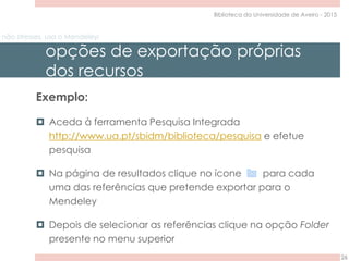 não stresses, usa o Mendeley!
opções de exportação próprias
dos recursos
26
Biblioteca da Universidade de Aveiro - 2015
Exemplo:
 Aceda à ferramenta Pesquisa Integrada
http://www.ua.pt/sbidm/biblioteca/pesquisa e efetue
pesquisa
 Na página de resultados clique no ícone para cada
uma das referências que pretende exportar para o
Mendeley
 Depois de selecionar as referências clique na opção Folder
presente no menu superior
 