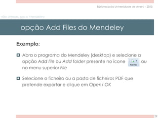 não stresses, usa o Mendeley!
opção Add Files do Mendeley
29
Biblioteca da Universidade de Aveiro - 2015
Exemplo:
 Abra o programa do Mendeley (desktop) e selecione a
opção Add file ou Add folder presente no ícone ou
no menu superior File
 Selecione o ficheiro ou a pasta de ficheiros PDF que
pretende exportar e clique em Open/ OK
 