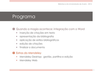 Programa
 Quando a magia acontece: integração com o Word
 inserção de citações em texto
 apresentação da bibliografia
 aplicação de estilos bibliográficos
 edição de citações
 finalizar o documento
 Extras do Mendeley
 Mendeley Desktop: gestão, partilha e edição
 Mendeley Web
Biblioteca da Universidade de Aveiro - 2015
3
 