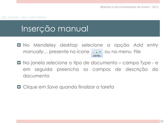 não stresses, usa o Mendeley!
Inserção manual
33
Biblioteca da Universidade de Aveiro - 2015
 No Mendeley desktop selecione a opção Add entry
manually… presente no ícone ou no menu File
 Na janela selecione o tipo de documento – campo Type - e
em seguida preencha os campos de descrição do
documento
 Clique em Save quando finalizar a tarefa
 