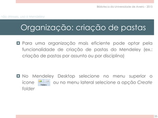 não stresses, usa o Mendeley!
Organização: criação de pastas
35
Biblioteca da Universidade de Aveiro - 2015
 Para uma organização mais eficiente pode optar pela
funcionalidade de criação de pastas do Mendeley (ex.:
criação de pastas por assunto ou por disciplina)
 No Mendeley Desktop selecione no menu superior o
ícone ou no menu lateral selecione a opção Create
folder
 