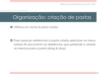 não stresses, usa o Mendeley!
Organização: criação de pastas
36
Biblioteca da Universidade de Aveiro - 2015
 Atribua um nome à pasta criada
 Para associar referências à pasta criada selecione no menu
lateral All documents as referências que pretende e arraste
as mesmas para a pasta (drag & drop)
 