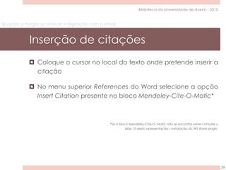 Quando a magia acontece: integração com o Word
Inserção de citações
39
Biblioteca da Universidade de Aveiro - 2015
 Coloque o cursor no local do texto onde pretende inserir a
citação
 No menu superior References do Word selecione a opção
Insert Citation presente no bloco Mendeley-Cite-O-Matic*
*Se o bloco Mendeley-Cite-O- Matic não se encontra visível consulte o
slide 15 desta apresentação – instalação do WS Word plugin.
 