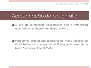 Quando a magia acontece: integração com o Word
Apresentação da bibliografia
41
Biblioteca da Universidade de Aveiro - 2015
 A lista de referências bibliográficas não é introduzida
automaticamente pelo Mendeley no Word
 Para ativar esta opção selecione no menu superior do
Word References a opção Insert Bibliography presente no
bloco Mendeley -Cite-O-Matic
 