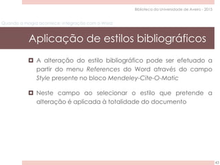Quando a magia acontece: integração com o Word
Aplicação de estilos bibliográficos
43
Biblioteca da Universidade de Aveiro - 2015
 A alteração do estilo bibliográfico pode ser efetuado a
partir do menu References do Word através do campo
Style presente no bloco Mendeley-Cite-O-Matic
 Neste campo ao selecionar o estilo que pretende a
alteração é aplicada à totalidade do documento
 