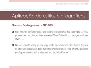 Quando a magia acontece: integração com o Word
Aplicação de estilos bibliográficos
44
Biblioteca da Universidade de Aveiro - 2015
Norma Portuguesa - NP 405
 No menu References do Word selecione no campo Style,
presente no bloco Mendeley-Cite-O-Matic, a opção More
styles…
 Nesta janela clique no segundo separador Get More Styles
e efetue pesquisa por Norma Portuguesa 405 (Portuguese)
e clique em Install e depois no botão Done
 